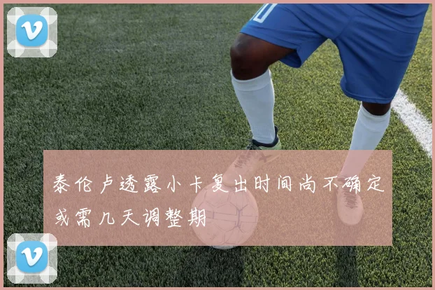 泰伦卢透露小卡复出时间尚不确定或需几天调整期