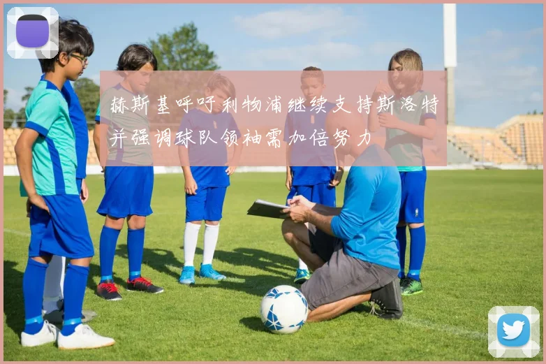 赫斯基呼吁利物浦继续支持斯洛特并强调球队领袖需加倍努力