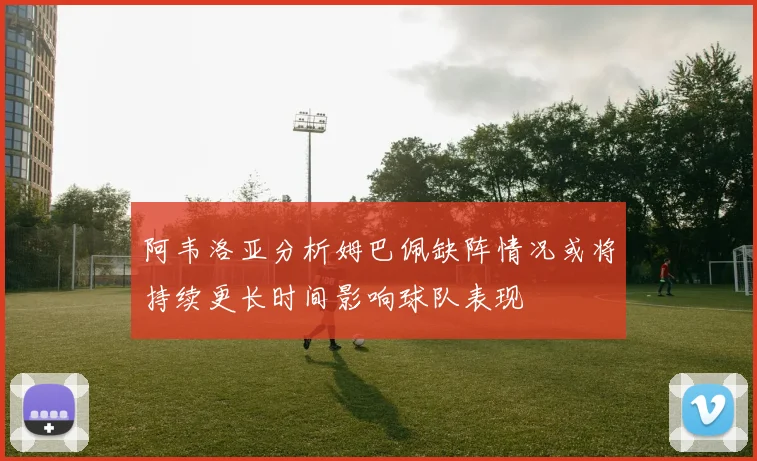 阿韦洛亚分析姆巴佩缺阵情况或将持续更长时间影响球队表现