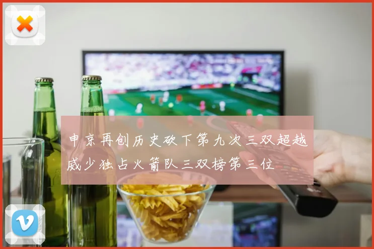 申京再创历史砍下第九次三双超越威少独占火箭队三双榜第三位