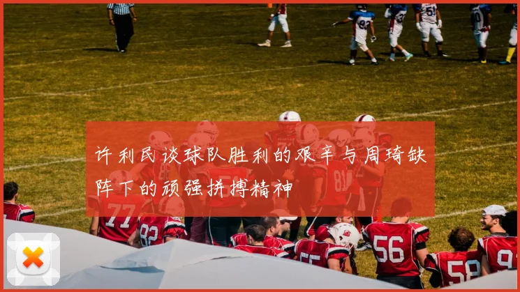 许利民谈球队胜利的艰辛与周琦缺阵下的顽强拼搏精神