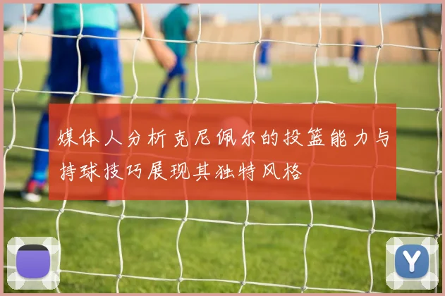 媒体人分析克尼佩尔的投篮能力与持球技巧展现其独特风格