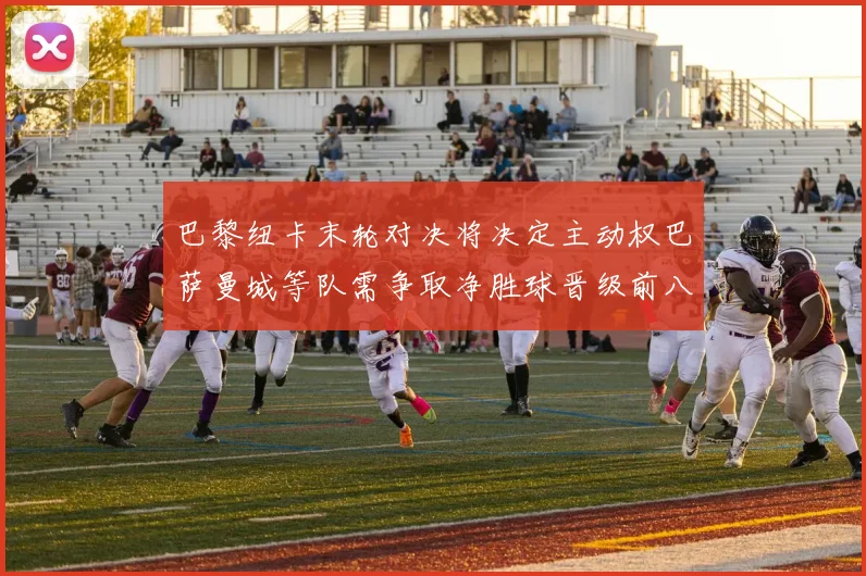 巴黎纽卡末轮对决将决定主动权巴萨曼城等队需争取净胜球晋级前八