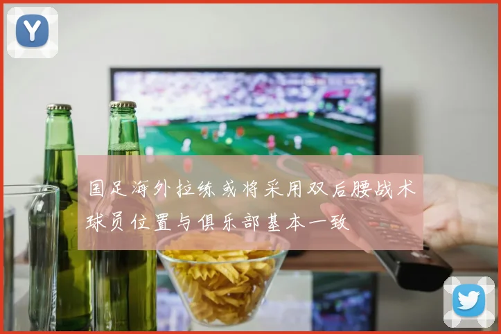 国足海外拉练或将采用双后腰战术球员位置与俱乐部基本一致