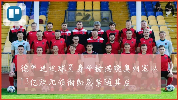 德甲进攻球员身价榜揭晓奥利塞以13亿欧元领衔凯恩紧随其后