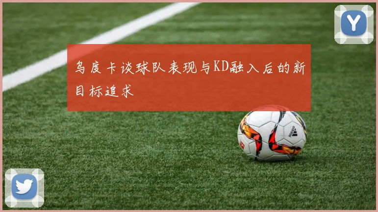 乌度卡谈球队表现与KD融入后的新目标追求