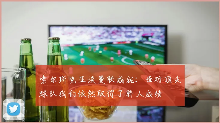 索尔斯克亚谈曼联成就：面对顶尖球队我们依然取得了骄人成绩