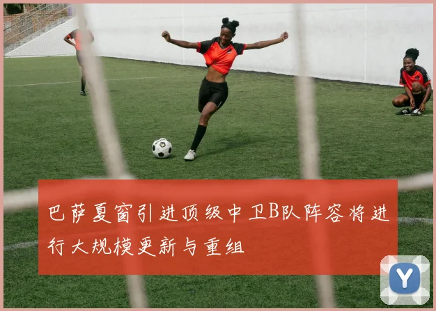 巴萨夏窗引进顶级中卫B队阵容将进行大规模更新与重组