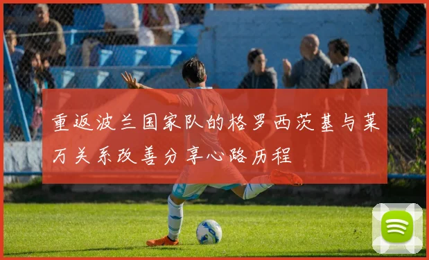 重返波兰国家队的格罗西茨基与莱万关系改善分享心路历程