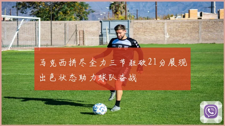 马克西拼尽全力三节狂砍21分展现出色状态助力球队奋战