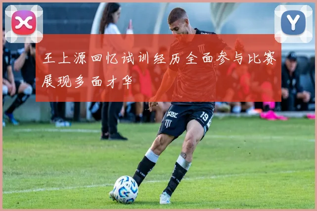 王上源回忆试训经历全面参与比赛展现多面才华