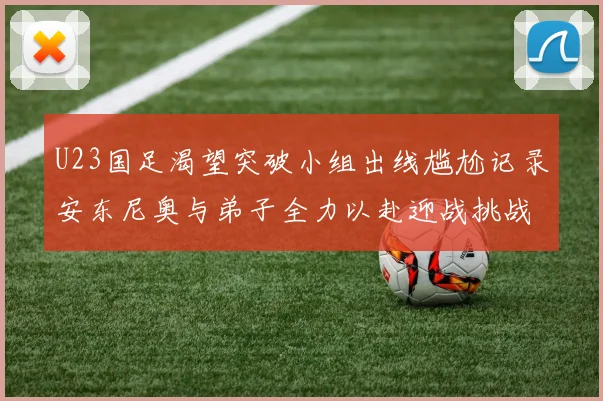 U23国足渴望突破小组出线尴尬记录安东尼奥与弟子全力以赴迎战挑战