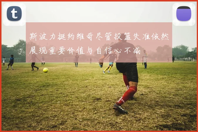 斯波力挺约维奇尽管投篮失准依然展现重要价值与自信心不减