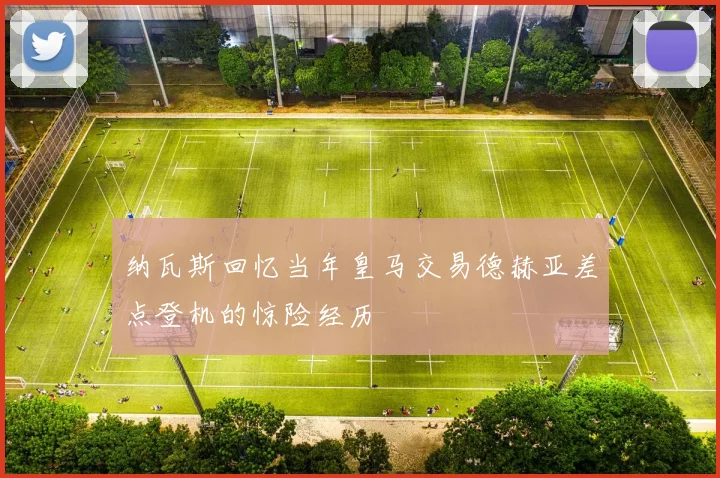 纳瓦斯回忆当年皇马交易德赫亚差点登机的惊险经历