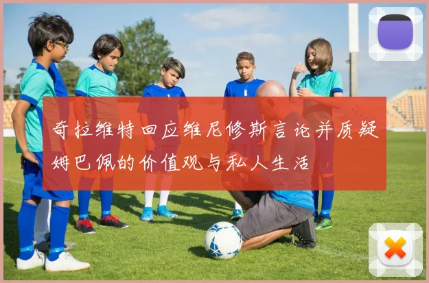 奇拉维特回应维尼修斯言论并质疑姆巴佩的价值观与私人生活