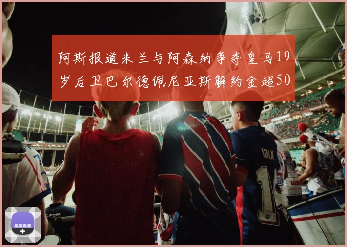 阿斯报道米兰与阿森纳争夺皇马19岁后卫巴尔德佩尼亚斯解约金超5000万