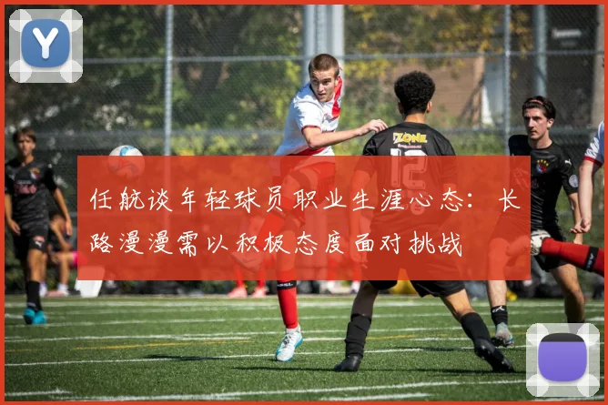 任航谈年轻球员职业生涯心态：长路漫漫需以积极态度面对挑战