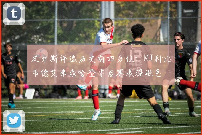 皮尔斯评选历史前四分位：MJ科比韦德艾弗森哈登季后赛表现逊色