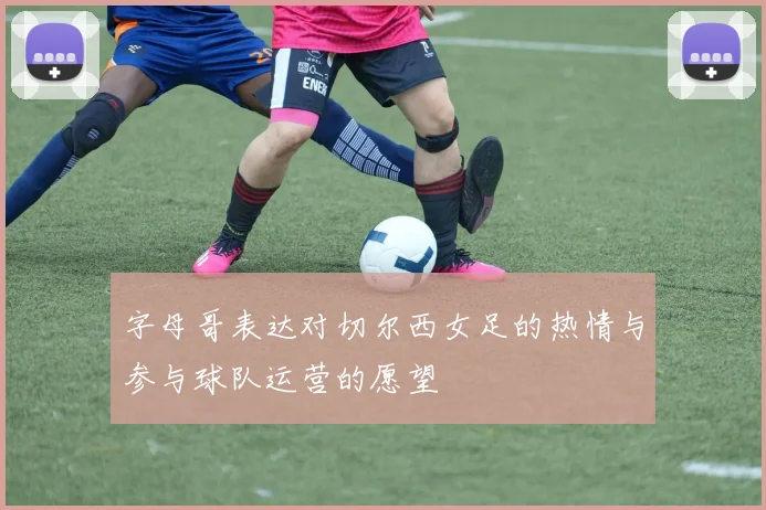字母哥表达对切尔西女足的热情与参与球队运营的愿望