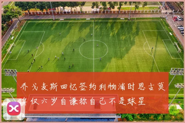 乔戈麦斯回忆签约利物浦时恩古莫年仅六岁自谦称自己不是球星