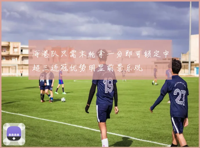 海港队只需末轮拿一分即可锁定中超三连冠优势明显前景乐观