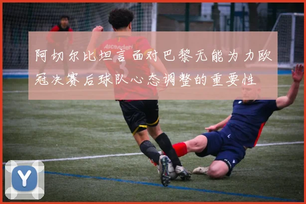 阿切尔比坦言面对巴黎无能为力欧冠决赛后球队心态调整的重要性