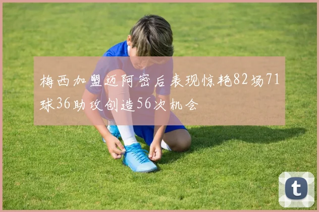 梅西加盟迈阿密后表现惊艳82场71球36助攻创造56次机会
