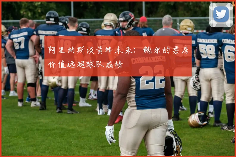 阿里纳斯谈黄蜂未来：鲍尔的票房价值远超球队成绩