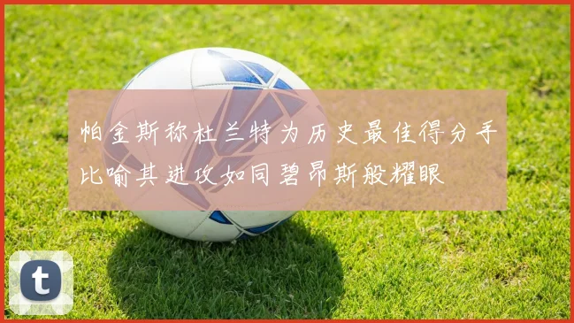 帕金斯称杜兰特为历史最佳得分手比喻其进攻如同碧昂斯般耀眼