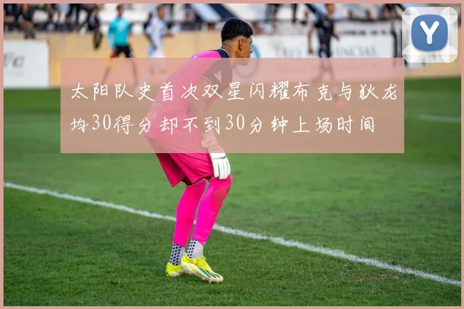太阳队史首次双星闪耀布克与狄龙均30得分却不到30分钟上场时间