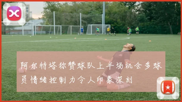 阿尔特塔称赞球队上半场机会多球员情绪控制力令人印象深刻
