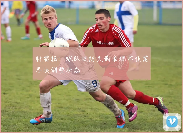 特雷杨：球队攻防失衡表现不佳需尽快调整状态