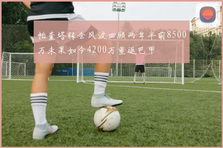 帕奎塔转会风波回顾两年半前8500万未果如今4200万重返巴甲