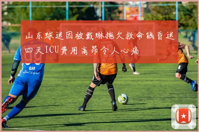 山东球迷因被戴琳拖欠救命钱昏迷四天ICU费用高昂令人心痛