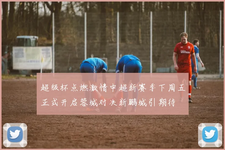 超级杯点燃激情中超新赛季下周五正式开启蓉城对决新鹏城引期待